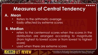 Measures of Central Tendency
A. Mean
• Refers to the arithmetic average
• Easily affected by extreme scores
B. Median
• refers to the centermost scores when the scores in the
distribution are arranged according to magnitude
(from highest to lowest score or from lowest to highest
score)
• used when there are extreme scores
 