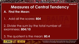 Measures of Central Tendency
A. Find the Mean:
1. Add all the scores: 804
2. Divide the sum by the total number of
examinees: 804/10
3. The quotient is the mean: 80.4
 