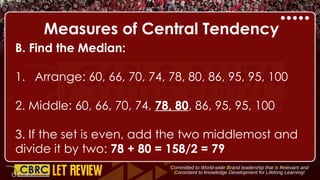 Measures of Central Tendency
B. Find the Median:
1. Arrange: 60, 66, 70, 74, 78, 80, 86, 95, 95, 100
2. Middle: 60, 66, 70, 74, 78, 80, 86, 95, 95, 100
3. If the set is even, add the two middlemost and
divide it by two: 78 + 80 = 158/2 = 79
 