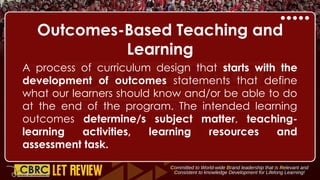 Outcomes-Based Teaching and
Learning
A process of curriculum design that starts with the
development of outcomes statements that define
what our learners should know and/or be able to do
at the end of the program. The intended learning
outcomes determine/s subject matter, teaching-
learning activities, learning resources and
assessment task.
 