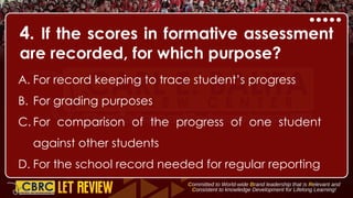 4. If the scores in formative assessment
are recorded, for which purpose?
A. For record keeping to trace student’s progress
B. For grading purposes
C. For comparison of the progress of one student
against other students
D. For the school record needed for regular reporting
 