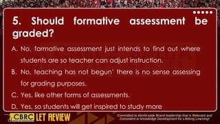 5. Should formative assessment be
graded?
A. No, formative assessment just intends to find out where
students are so teacher can adjust instruction.
B. No, teaching has not begun’ there is no sense assessing
for grading purposes.
C. Yes, like other forms of assessments.
D. Yes, so students will get inspired to study more
 