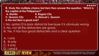8. Study this multiple-choice test item then answer the question. “Which is
the capital of the Philippines?”
A. Manila B. Baguio City
C. Quezon City D. Manuel L. Quezon
Is the test item a good one?
I. No, option D is poor distractor because it is obviously wrong.
II. No, not all the distracters are good.
III. Yes, it has four good distracters and a clear question
A. I only
B. III only
C. II only
D. I and II
 