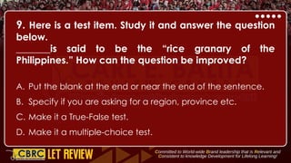 9. Here is a test item. Study it and answer the question
below.
_______is said to be the “rice granary of the
Philippines.” How can the question be improved?
A. Put the blank at the end or near the end of the sentence.
B. Specify if you are asking for a region, province etc.
C. Make it a True-False test.
D. Make it a multiple-choice test.
 