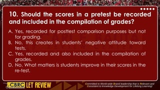 10. Should the scores in a pretest be recorded
and included in the compilation of grades?
A. Yes, recorded for posttest comparison purposes but not
for grading.
B. No, this creates in students’ negative attitude toward
tests.
C. Yes, recorded and also included in the compilation of
grades.
D. No. What matters is students improve in their scores in the
re-test.
 