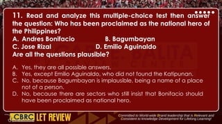 11. Read and analyze this multiple-choice test then answer
the question: Who has been proclaimed as the national hero of
the Philippines?
A. Andres Bonifacio B. Bagumbayan
C. Jose Rizal D. Emilio Aguinaldo
Are all the questions plausible?
A. Yes, they are all possible answers.
B. Yes, except Emilio Aguinaldo, who did not found the Katipunan.
C. No, because Bagumbayan is implausible, being a name of a place
not of a person.
D. No, because there are sectors who still insist that Bonifacio should
have been proclaimed as national hero.
 
