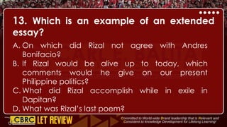 13. Which is an example of an extended
essay?
A. On which did Rizal not agree with Andres
Bonifacio?
B. If Rizal would be alive up to today, which
comments would he give on our present
Philippine politics?
C. What did Rizal accomplish while in exile in
Dapitan?
D. What was Rizal’s last poem?
 