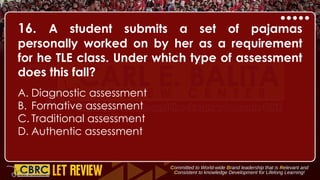 16. A student submits a set of pajamas
personally worked on by her as a requirement
for he TLE class. Under which type of assessment
does this fall?
A. Diagnostic assessment
B. Formative assessment
C. Traditional assessment
D. Authentic assessment
 