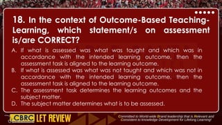 18. In the context of Outcome-Based Teaching-
Learning, which statement/s on assessment
is/are CORRECT?
A. If what is assessed was what was taught and which was in
accordance with the intended learning outcome, then the
assessment task is aligned to the learning outcome.
B. If what is assessed was what was not taught and which was not in
accordance with the intended learning outcome, then the
assessment task is aligned to the learning outcome.
C. The assessment task determines the learning outcomes and the
subject matter.
D. The subject matter determines what is to be assessed.
 