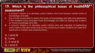 19. Which is the philosophical bases of traditional
assessment?
I. A school’s mission is to develop useful citizens who must possess certain body of
knowledge and skills.
II. The school is entrusted to teach this body of knowledge and skills and determine
if the students have acquired those knowledge and skills by testing the students
on these knowledge and skills.
III. A school’s mission is to develop useful citizens who are capable of performing
useful tasks in the real world and so the school must assess students on tasks that
duplicate or imitate real world situations.
A. I and III
B. I only
C. II and III
D. I and II
 