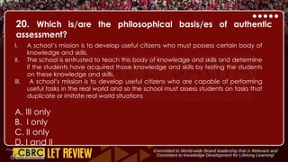 20. Which is/are the philosophical basis/es of authentic
assessment?
I. A school’s mission is to develop useful citizens who must possess certain body of
knowledge and skills.
II. The school is entrusted to teach this body of knowledge and skills and determine
if the students have acquired those knowledge and skills by testing the students
on these knowledge and skills.
III. A school’s mission is to develop useful citizens who are capable of performing
useful tasks in the real world and so the school must assess students on tasks that
duplicate or imitate real world situations
A. III only
B. I only
C. II only
D. I and II
 