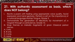 21. With authentic assessment as basis, which
does NOT belong?
I. Recite a poem with feeling using appropriate voice quality, facial
expression and hand gestures. Perform a skit on the importance of
a national language-Mother Tongue, Grade 3.
II. Demonstrate the generation of electricity by movement of a
magnet through a coil-Science, Grade 10.
III. Sings themes or melodic fragments of given Classical period
pieces.
A. I only
B. III only
C. II only
D. none
 