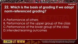 22. Which is the basis of grading if we adopt
norm-referenced grading?
A.Performance of others
B. Performance of the upper group of the class
C.Performance of the lower group of the class
D.Intended learning outcomes
 