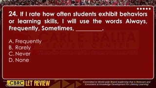 24. If I rate how often students exhibit behaviors
or learning skills, I will use the words Always,
Frequently, Sometimes, _________.
A. Frequently
B. Rarely
C. Never
D. None
 