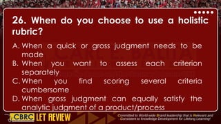 26. When do you choose to use a holistic
rubric?
A. When a quick or gross judgment needs to be
made
B. When you want to assess each criterion
separately
C. When you find scoring several criteria
cumbersome
D. When gross judgment can equally satisfy the
analytic judgment of a product/process
 