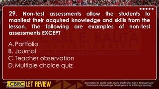 29. Non-test assessments allow the students to
manifest their acquired knowledge and skills from the
lesson. The following are examples of non-test
assessments EXCEPT
A.Portfolio
B. Journal
C.Teacher observation
D.Multiple choice quiz
 