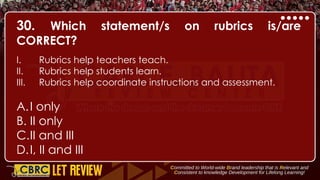 30. Which statement/s on rubrics is/are
CORRECT?
I. Rubrics help teachers teach.
II. Rubrics help students learn.
III. Rubrics help coordinate instructions and assessment.
A.I only
B. II only
C.II and III
D.I, II and III
 