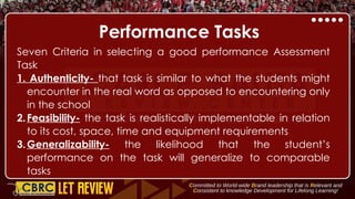 Performance Tasks
Seven Criteria in selecting a good performance Assessment
Task
1. Authenticity- that task is similar to what the students might
encounter in the real word as opposed to encountering only
in the school
2.Feasibility- the task is realistically implementable in relation
to its cost, space, time and equipment requirements
3.Generalizability- the likelihood that the student’s
performance on the task will generalize to comparable
tasks
 