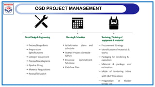 CGD PROJECT MANAGEMENT
DetailDesign& Engineering Planning& Schedules Tendering/ Orderingof
equipment& material
• ProcurementStrategy
• Identification of materials &
works
• Packaging for tendering &
execution
 ProcessDesignBasis
 Preparation
Specifications
 Listing of equipment
 Processflow diagrams
 PipelineSizing
 MaterialRequisitions
 Receipt/ Dispatch
 Activity-wise plans and
schedule
 Overall Project Schedule
&Plan
 Financial Commitment
Schedule
 Cashflow Plan
• Material & package cost
estimation
• Mode of tendering inline
with C& P Procedure
• Preparation of Master
Vendor List
 