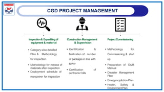 CGD PROJECT MANAGEMENT
Inspection& Expeditingof
equipment & material
Construction Management
& Supervision
ProjectCommissioning
 Category wise detailed
Plan & Methodology
for inspection
 Methodology for release of
materials after inspection
 Deployment schedule of
manpower for inspection
 Identification &
finalization of number
of packages in line with
MWP
 Certification of
contractor bills
 Methodology for
Commissioning & start
up
 Preparation of O&M
Manual
 Disaster Management
Plan
 EmergencyAction Plan
 Health, Safety &
EnvironmentPlan
 