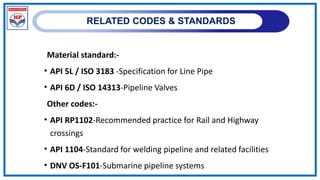 RELATED CODES & STANDARDS
Material standard:-
• API 5L / ISO 3183 -Specification for Line Pipe
• API 6D / ISO 14313-Pipeline Valves
Other codes:-
• API RP1102-Recommended practice for Rail and Highway
crossings
• API 1104-Standard for welding pipeline and related facilities
• DNV OS-F101-Submarine pipeline systems
 
