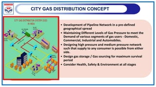 CITY GAS DISTRIBUTION CONCEPT
• Development of Pipeline Network in a pre-defined
geographical spread
• Maintaining Different Levels of Gas Pressure to meet the
Demand of various segments of gas users - Domestic,
Commercial, Industrial and Automobiles.
• Designing high pressure and medium pressure network
such that supply to any consumer is possible from either
side.
• Design gas storage / Gas sourcing for maximum survival
period
• Consider Health, Safety & Environment at all stages
 