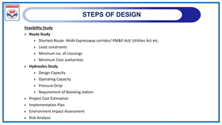 STEPS OF DESIGN
Feasibility Study
 Route Study
 Shortest Route- NHAI-Expressway corridor/ PM&P Act/ Utilities Act etc.
 Least constraints
 Minimum no. of crossings
 Minimum Civic authorities
 Hydraulics Study
 Design Capacity
 Operating Capacity
 Pressure Drop
 Requirement of Boosting station
 Project Cost Estimation
 Implementation Plan
 Environment Impact Assessment
 Risk Analysis
 