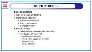 STEPS OF DESIGN
Basic Engineering
 Process Design and Sizing
 Optimization Studies
 Economic optimization
 Process optimization
 Sizing optimization
 Route Surveys
 Detailed Route Surveys of shortlisted ones
 Investigation of routes with
• Other utilities operators
• Construction equipment providers
• General public
• Civic Authorities
 