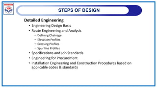 STEPS OF DESIGN
Detailed Engineering
• Engineering Design Basis
• Route Engineering and Analysis
• Defining Chainage
• Elevation Profiles
• Crossing Profiles
• Spur line Profiles
• Specifications and Job Standards
• Engineering for Procurement
• Installation Engineering and Construction Procedures based on
applicable codes & standards
 