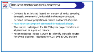 STEPS IN THE DESIGN OF GAS DISTRIBUTION SYSTEM
• Demand is estimated based on survey of units covering
domestic, commercial, industrial and transport sectors.
• Demand forecast projection is carried out for 20-25 years.
• Peak hour consumption estimated for network design.
• The system is designed for 20-25th year projected demand
at peak load in a phased manner.
• Reconnaissance Route Survey to identify suitable routes
for laying pipelines, locations for CGS, DRS & CNG Station
 