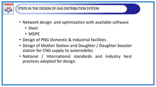 STEPS IN THE DESIGN OF GAS DISTRIBUTION SYSTEM
• Network design and optimization with available software
• Steel
• MDPE
• Design of PNG Domestic & Industrial facilities
• Design of Mother Station and Daughter / Daughter booster
station for CNG supply to automobiles
• National / International standards and industry best
practices adopted for design.
 