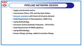 PIPELINE NETWORK DESIGN
• Supply and demand centres
• Transmission P/Line, STPL and City Gate Station
• Network simulation with future & 3rd party demand
• Codal Requirement of Steel pipelines, ASME 31.8,
• Laying Methodology
• Corrosion Control (Cathodic Protection - TCP & PCP),
• Codal Requirement of MDPE pipelines,
• Laying Methodology,
• Various fittings, jointing, saddle & transition fittings
 