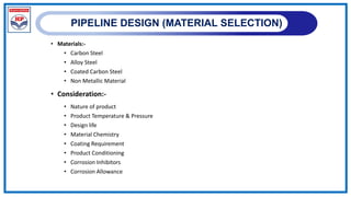 PIPELINE DESIGN (MATERIAL SELECTION)
• Materials:-
• Carbon Steel
• Alloy Steel
• Coated Carbon Steel
• Non Metallic Material
• Consideration:-
• Nature of product
• Product Temperature & Pressure
• Design life
• Material Chemistry
• Coating Requirement
• Product Conditioning
• Corrosion Inhibitors
• Corrosion Allowance
 