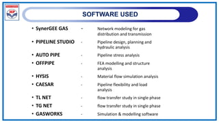 SOFTWARE USED
• SynerGEE GAS - Network modeling for gas
distribution and transmission
• PIPELINE STUDIO - Pipeline design, planning and
hydraulic analysis
• AUTO PIPE - Pipeline stress analysis
• OFFPIPE - FEA modelling and structure
analysis
• HYSIS - Material flow simulation analysis
• CAESAR - Pipeline flexibility and load
analysis
• TL NET - flow transfer study in single phase
• TG NET - flow transfer study in single phase
• GASWORKS - Simulation & modelling software
 