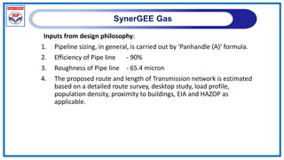 SynerGEE Gas
Inputs from design philosophy:
1. Pipeline sizing, in general, is carried out by ‘Panhandle (A)’ formula.
2. Efficiency of Pipe line - 90%
3. Roughness of Pipe line - 65.4 micron
4. The proposed route and length of Transmission network is estimated
based on a detailed route survey, desktop study, load profile,
population density, proximity to buildings, EIA and HAZOP as
applicable.
 