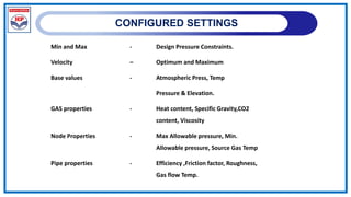 CONFIGURED SETTINGS
Min and Max - Design Pressure Constraints.
Velocity – Optimum and Maximum
Base values - Atmospheric Press, Temp
Pressure & Elevation.
GAS properties - Heat content, Specific Gravity,CO2
content, Viscosity
Node Properties - Max Allowable pressure, Min.
Allowable pressure, Source Gas Temp
Pipe properties - Efficiency ,Friction factor, Roughness,
Gas flow Temp.
 