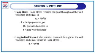 STRESS IN PIPELINE
• Hoop Stress- Hoop Stress remains constant through out the wall
thickness and equal to
σh = PD/2t
P = design pressure, psi
D= Outside diameter, in
t = pipe wall thickness
• Longitudinal Stress- it also remains constant throughout the wall
thickness and equal to half of Hoop stress-
σl = PD/4t
 