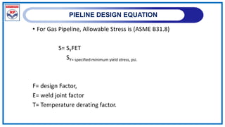 PIELINE DESIGN EQUATION
• For Gas Pipeline, Allowable Stress is (ASME B31.8)
S= SYFET
SY= specified minimum yield stress, psi.
F= design Factor,
E= weld joint factor
T= Temperature derating factor.
 