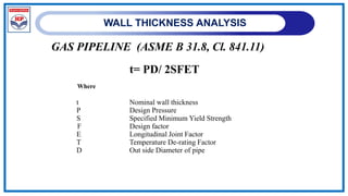 WALL THICKNESS ANALYSIS
GAS PIPELINE (ASME B 31.8, Cl. 841.11)
t= PD/ 2SFET
Where
t Nominal wall thickness
P Design Pressure
S Specified Minimum Yield Strength
F Design factor
E Longitudinal Joint Factor
T Temperature De-rating Factor
D Out side Diameter of pipe
 