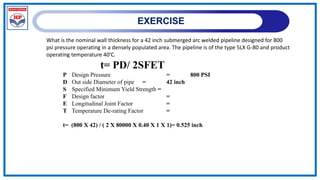 EXERCISE
What is the nominal wall thickness for a 42 inch submerged arc welded pipeline designed for 800
psi pressure operating in a densely populated area. The pipeline is of the type 5LX G-80 and product
operating temperature 40’C.
t= PD/ 2SFET
P Design Pressure = 800 PSI
D Out side Diameter of pipe = 42 inch
S Specified Minimum Yield Strength =
F Design factor =
E Longitudinal Joint Factor =
T Temperature De-rating Factor =
t= (800 X 42) / ( 2 X 80000 X 0.40 X 1 X 1)= 0.525 inch
 