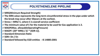 POLYETHENELENE PIPELINE
MRS(Minimum Required Strength)
The MRS value represents the long-term circumferential stress in the pipe under which
the break may occur after 50years at the earliest.
Stress = MRS/ C, where C is overall service coefficient
The minimum value of C for the material to be used for Gas application is 2.
MAOP(Max. allowableOperatingPressure)
MAOP= (20* MRS) / [C * (SDR-1)].
Standard Dimension Ratio
SDR= Dn / En
Standard followed by CGD entities - IS 14885:2001
 