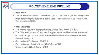 POLYETHENELENE PIPELINE
Base resin
• The PE resins of “Third Generation” (PE 100 or MRS 10) in full compliance
with detailed specification is being used. First Generation is PE 63, second PE 80 &
Third generation is PE 100.
Wall thickness
• The MDPE network designed and qualified for a MOP of 4 bar.
• The “Network analysis” and resulting structure and behaviors are based
on such design. PE line pipes wall thickness shall be in accordance with
the following SDR
• Gas mains (ND≥ 90mm):SDR17.6
• Gas mains and Service lines (ND≤ 90mm):SDR11.
• Service lines (ND= 20mm): SDR9
 