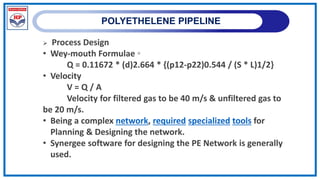 POLYETHELENE PIPELINE
 Process Design
• Wey-mouth Formulae ◦
Q = 0.11672 * (d)2.664 * {(p12-p22)0.544 / (S * L)1/2}
• Velocity
V = Q / A
Velocity for filtered gas to be 40 m/s & unfiltered gas to
be 20 m/s.
• Being a complex network, required specialized tools for
Planning & Designing the network.
• Synergee software for designing the PE Network is generally
used.
 