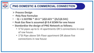 PNG DOMESTIC & COMMERCIAL CONNECTION
 Process Design
• ◦Poly flow Formulae
• ◦ Q = 1.522786 * 10-3 * (d)2.623 * {(h/L)0.541}
• Peak Gas flow is assumed @ 0.4 SCMH for one house
• Standardize the design of PNG Network as follows;
• ½”GI pipes up to G +4 apartments OR 5 connections in case
of raw house.
• 1”GI Pipe above 5th Floor apartment OR above five
connections in raw house
 