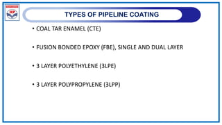 TYPES OF PIPELINE COATING
• COAL TAR ENAMEL (CTE)
• FUSION BONDED EPOXY (FBE), SINGLE AND DUAL LAYER
• 3 LAYER POLYETHYLENE (3LPE)
• 3 LAYER POLYPROPYLENE (3LPP)
 