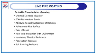LINE PIPE COATING
Desirable Characteristics of coating
• Effective Electrical Insulator
• Effective moisture Barrier
• Ability to Resist Development of Holidays
• Adhesion to Pipe Surface
• Ease of Repair
• Non Toxic Interaction with Environment
• Hardness / Abrasion Resistance
• Penetration Resistant
• Soil Stressing Resistant
 