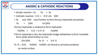 ANODIC & CATHODIC REACTIONS
• Anodic reaction : Fe Fe + 2e
• Cathodic reaction : ½ O + H O +2e 2OH
• Fe and 2OH react further to form ferrous hydroxide precipitate :
Fe + 2OH Fe (OH)
Ferrous hydroxide is oxidized to ferric hydroxide
Fe(OH) + ½ O + ½ H O Fe(OH)
If ferric hydroxide is dry, the hydroxide sludge dehydrates to form insoluble
ferric oxide which known as rust :
2Fe (OH) Fe O + 3 H O
Fe O , FeO , Fe(OH) , Fe(OH) are found as corrosion products
on metal surface.
 