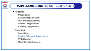 MAIN ENGINEERING REPORT COMPONENTS
• Reports:-
• Design Basis
• Route Selection Report
• Wall Thickness Analysis
• Seismic Design Report
• Crossing Design Report
• Drawings:-
• Route Map
• Pipeline Schematic & Alignment
• SV & Chamber
• Other General Drawings
 