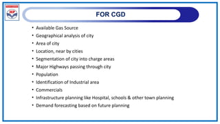 FOR CGD
• Available Gas Source
• Geographical analysis of city
• Area of city
• Location, near by cities
• Segmentation of city into charge areas
• Major Highways passing through city
• Population
• Identification of Industrial area
• Commercials
• Infrastructure planning like Hospital, schools & other town planning
• Demand forecasting based on future planning
 