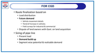 FOR CGD
• Route finalization based on
• Load distribution
• Future demand
• Vehicle movement details
• Trend of Increase in vehicles
• Field surveys for industrial & commercial
• Dispute of land owners with Govt. on land acquisition
• Sizing of pipe line
• Present load
• Demand build up
• Segment wise potential & realizable demand
 